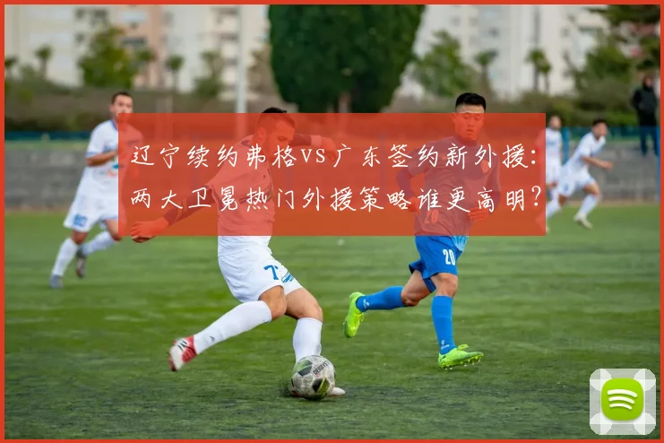 辽宁续约弗格vs广东签约新外援：两大卫冕热门外援策略谁更高明？